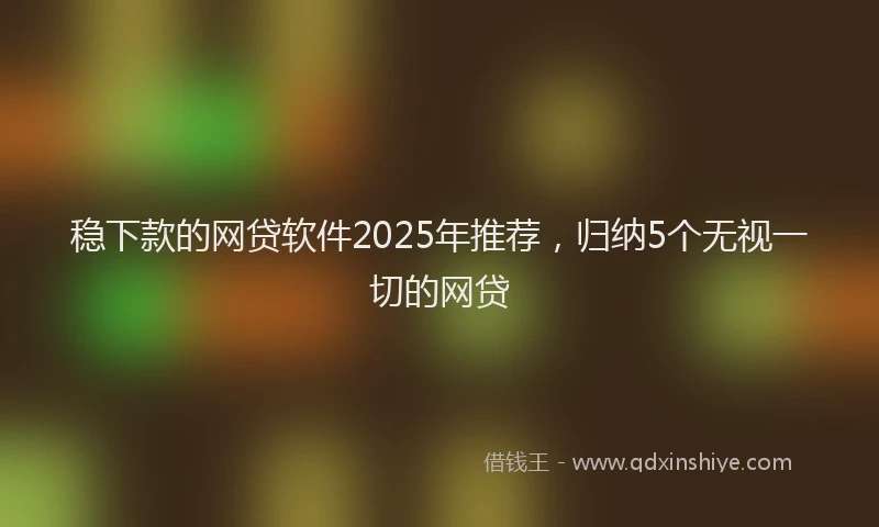 稳下款的网贷软件2025年推荐，归纳5个无视一切的网贷