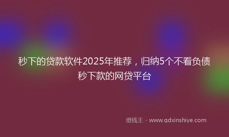 秒下的贷款软件2025年推荐，归纳5个不看负债秒下款的网贷平台