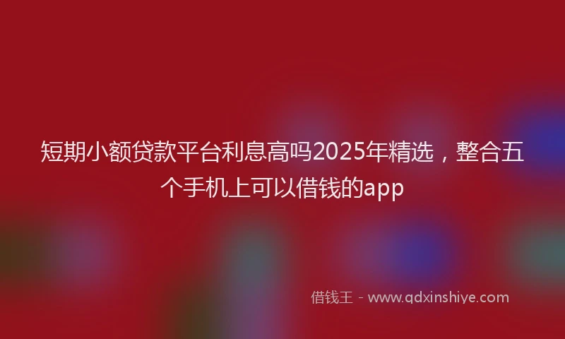 短期小额贷款平台利息高吗2025年精选，整合五个手机上可以借钱的app