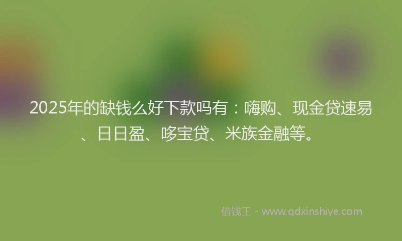 2025年的缺钱么好下款吗有：嗨购、现金贷速易、日日盈、哆宝贷、米族金融等。