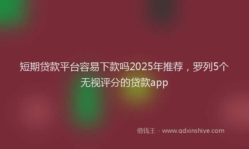 短期贷款平台容易下款吗2025年推荐，罗列5个无视评分的贷款app