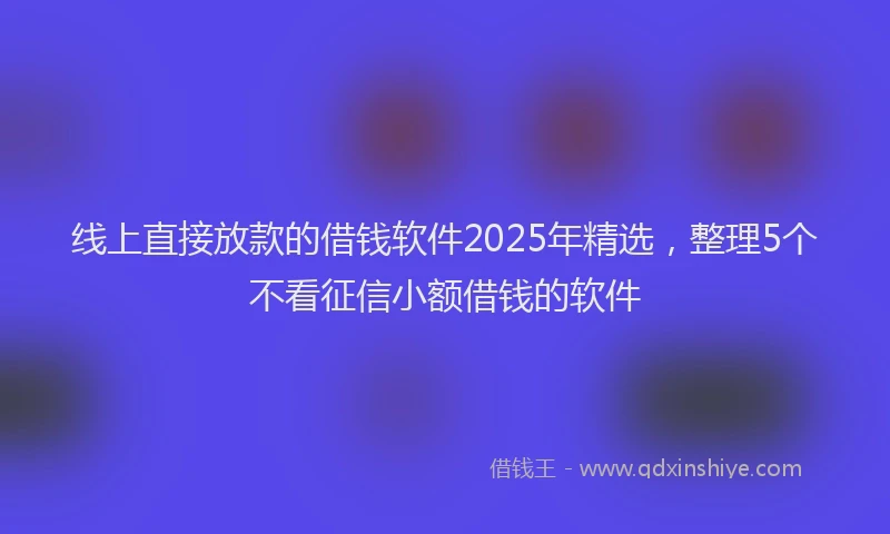 线上直接放款的借钱软件2025年精选，整理5个不看征信小额借钱的软件