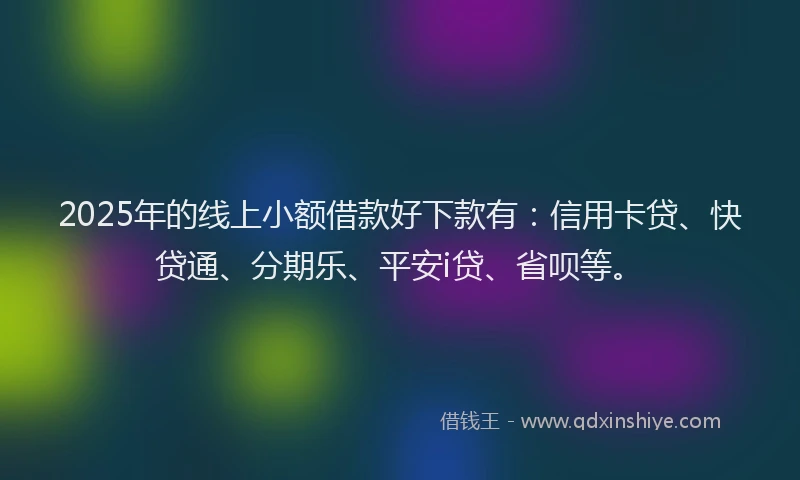 2025年的线上小额借款好下款有：信用卡贷、快贷通、分期乐、平安i贷、省呗等。