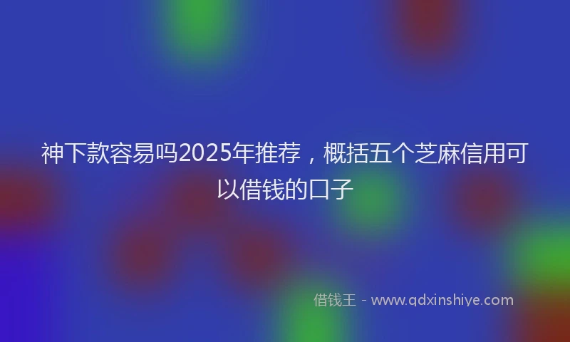 神下款容易吗2025年推荐，概括五个芝麻信用可以借钱的口子