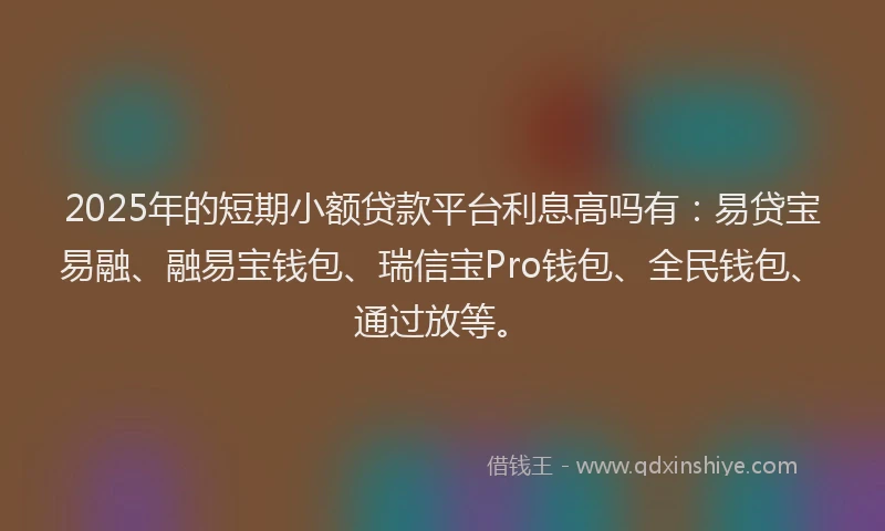2025年的短期小额贷款平台利息高吗有：易贷宝易融、融易宝钱包、瑞信宝Pro钱包、全民钱包、通过放等。