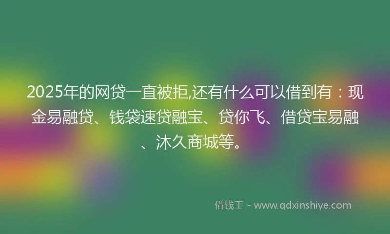 2025年的网贷一直被拒,还有什么可以借到有：现金易融贷、钱袋速贷融宝、贷你飞、借贷宝易融、沐久商城等。