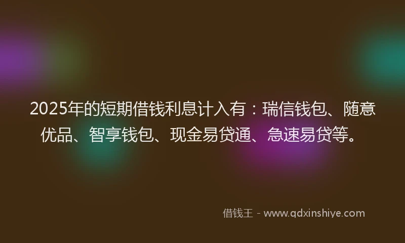 2025年的短期借钱利息计入有：瑞信钱包、随意优品、智享钱包、现金易贷通、急速易贷等。