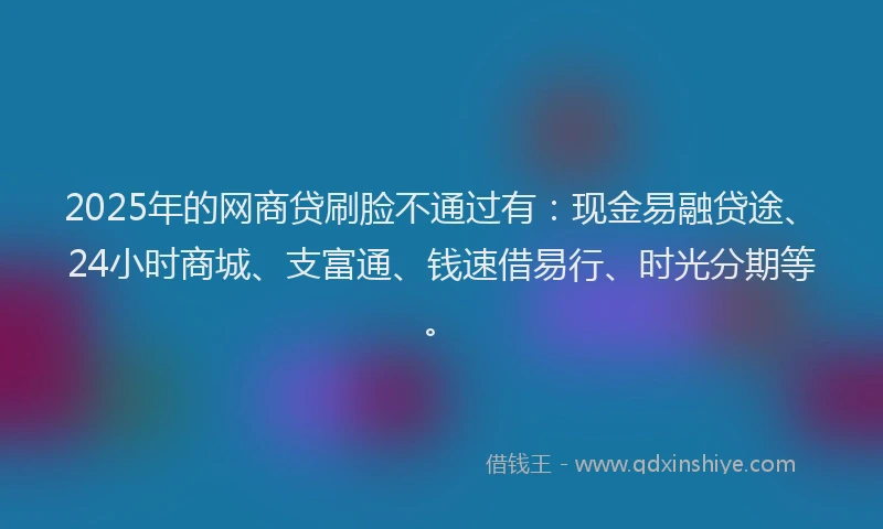 2025年的网商贷刷脸不通过有：现金易融贷途、24小时商城、支富通、钱速借易行、时光分期等。