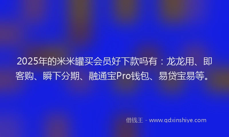 2025年的米米罐买会员好下款吗有：龙龙用、即客购、瞬下分期、融通宝Pro钱包、易贷宝易等。