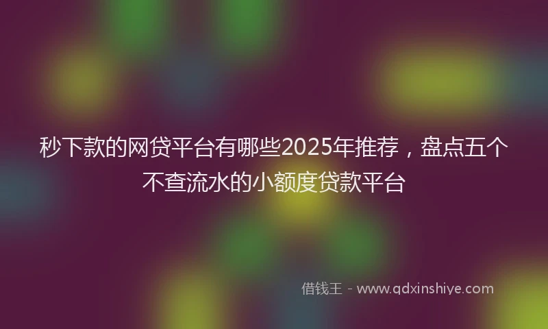 秒下款的网贷平台有哪些2025年推荐，盘点五个不查流水的小额度贷款平台