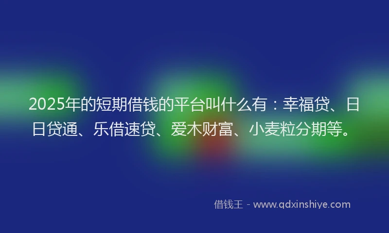 2025年的短期借钱的平台叫什么有：幸福贷、日日贷通、乐借速贷、爱木财富、小麦粒分期等。