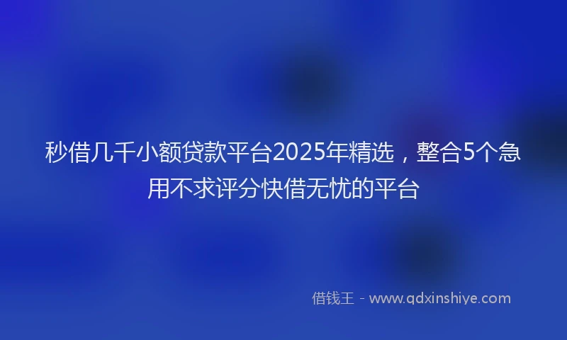 秒借几千小额贷款平台2025年精选，整合5个急用不求评分快借无忧的平台