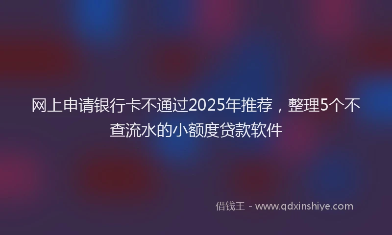 网上申请银行卡不通过2025年推荐，整理5个不查流水的小额度贷款软件