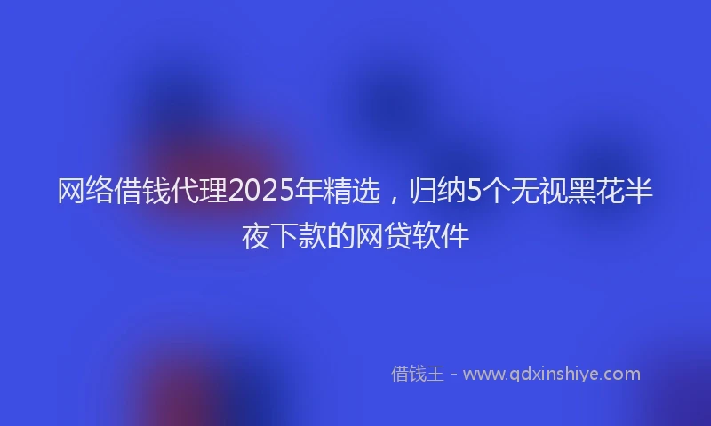 网络借钱代理2025年精选，归纳5个无视黑花半夜下款的网贷软件