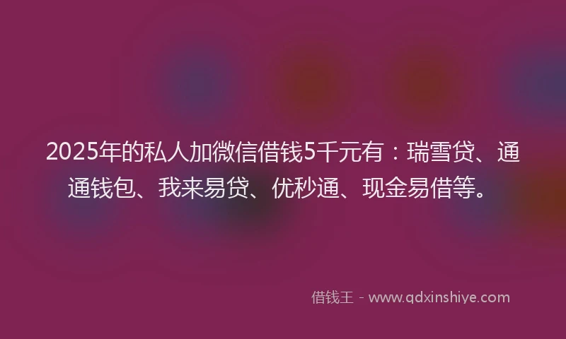 2025年的私人加微信借钱5千元有：瑞雪贷、通通钱包、我来易贷、优秒通、现金易借等。