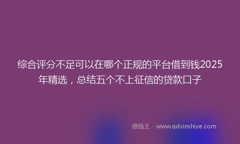 综合评分不足可以在哪个正规的平台借到钱2025年精选，总结五个不上征信的贷款口子