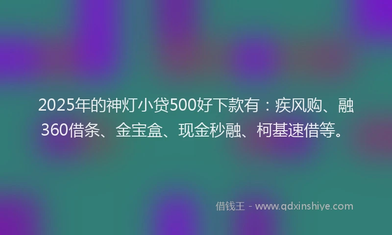 2025年的神灯小贷500好下款有：疾风购、融360借条、金宝盒、现金秒融、柯基速借等。
