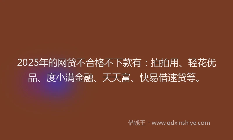 2025年的网贷不合格不下款有：拍拍用、轻花优品、度小满金融、天天富、快易借速贷等。
