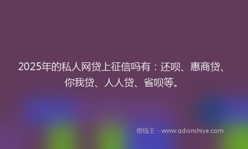 2025年的私人网贷上征信吗有：还呗、惠商贷、你我贷、人人贷、省呗等。