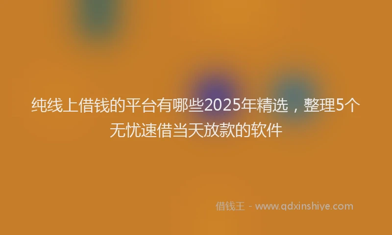 纯线上借钱的平台有哪些2025年精选，整理5个无忧速借当天放款的软件