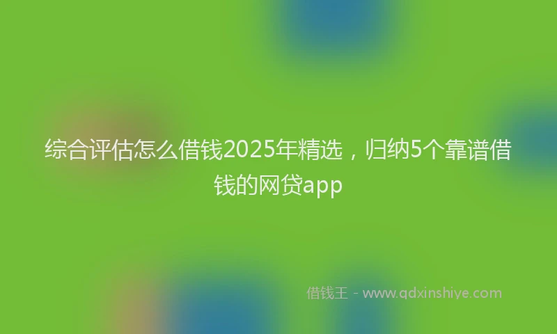 综合评估怎么借钱2025年精选，归纳5个靠谱借钱的网贷app
