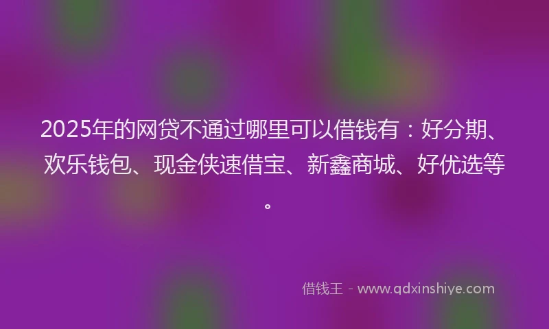 2025年的网贷不通过哪里可以借钱有：好分期、欢乐钱包、现金侠速借宝、新鑫商城、好优选等。