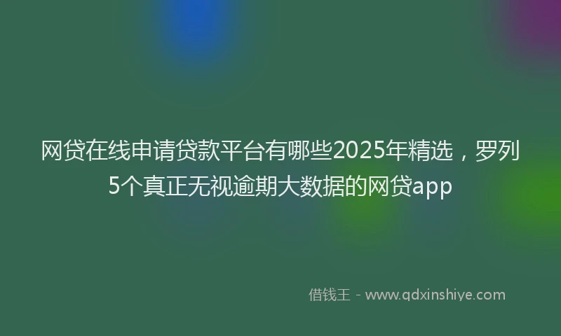 网贷在线申请贷款平台有哪些2025年精选，罗列5个真正无视逾期大数据的网贷app