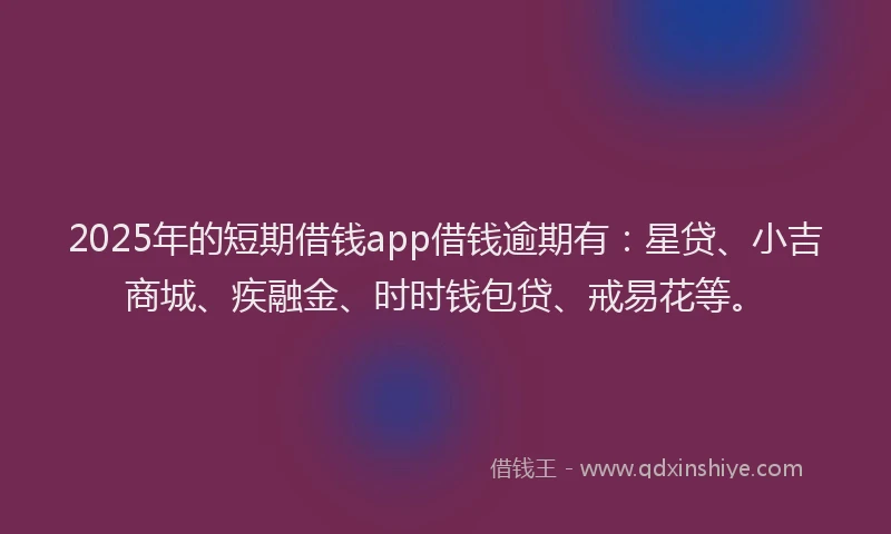 2025年的短期借钱app借钱逾期有：星贷、小吉商城、疾融金、时时钱包贷、戒易花等。