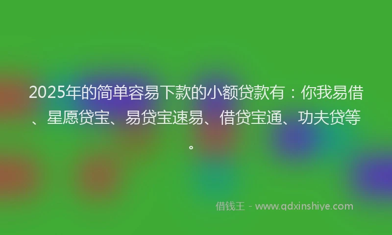 2025年的简单容易下款的小额贷款有：你我易借、星愿贷宝、易贷宝速易、借贷宝通、功夫贷等。