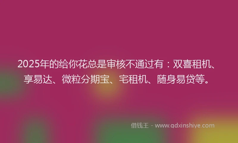 2025年的给你花总是审核不通过有：双喜租机、享易达、微粒分期宝、宅租机、随身易贷等。