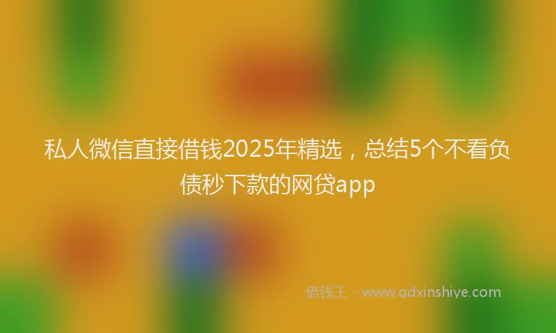 私人微信直接借钱2025年精选，总结5个不看负债秒下款的网贷app