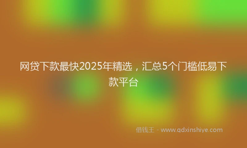 网贷下款最快2025年精选，汇总5个门槛低易下款平台