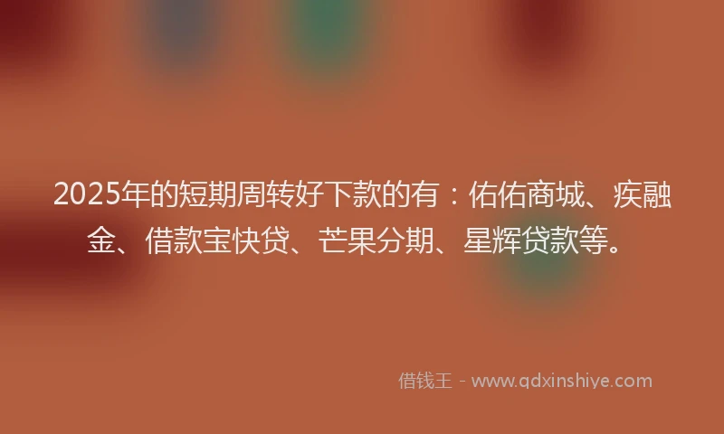 2025年的短期周转好下款的有：佑佑商城、疾融金、借款宝快贷、芒果分期、星辉贷款等。