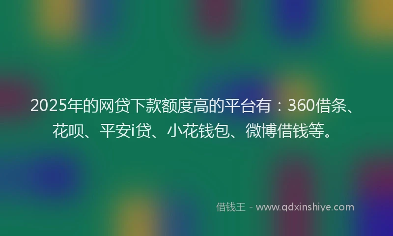 2025年的网贷下款额度高的平台有：360借条、花呗、平安i贷、小花钱包、微博借钱等。
