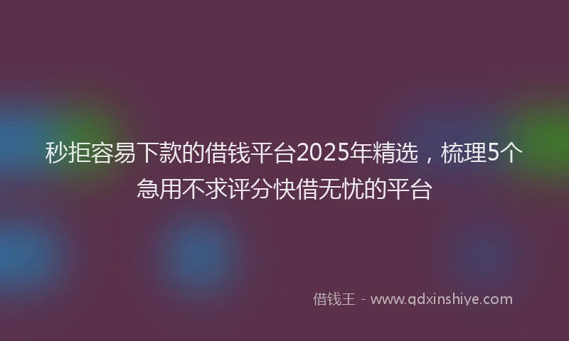 秒拒容易下款的借钱平台2025年精选，梳理5个急用不求评分快借无忧的平台