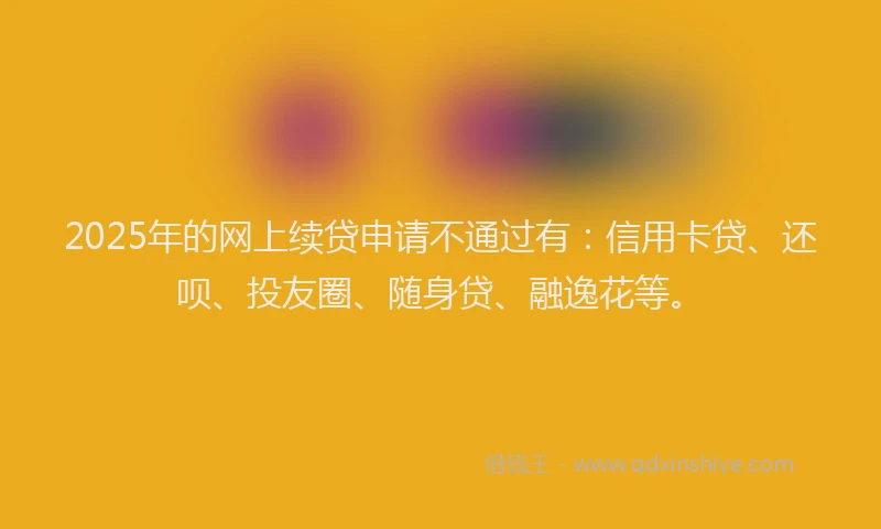 2025年的网上续贷申请不通过有：信用卡贷、还呗、投友圈、随身贷、融逸花等。