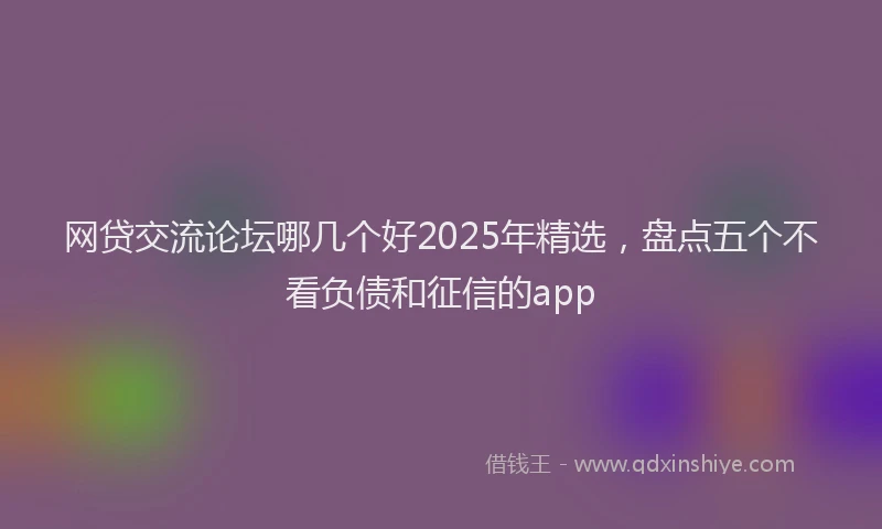 网贷交流论坛哪几个好2025年精选，盘点五个不看负债和征信的app