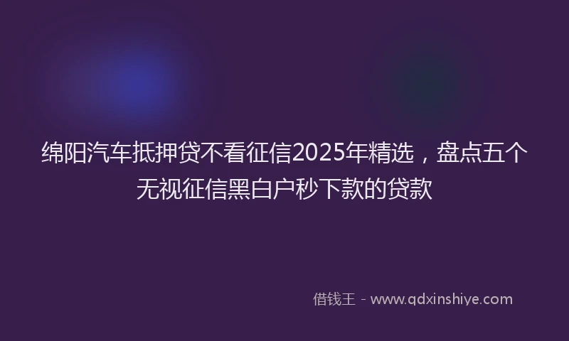 绵阳汽车抵押贷不看征信2025年精选，盘点五个无视征信黑白户秒下款的贷款