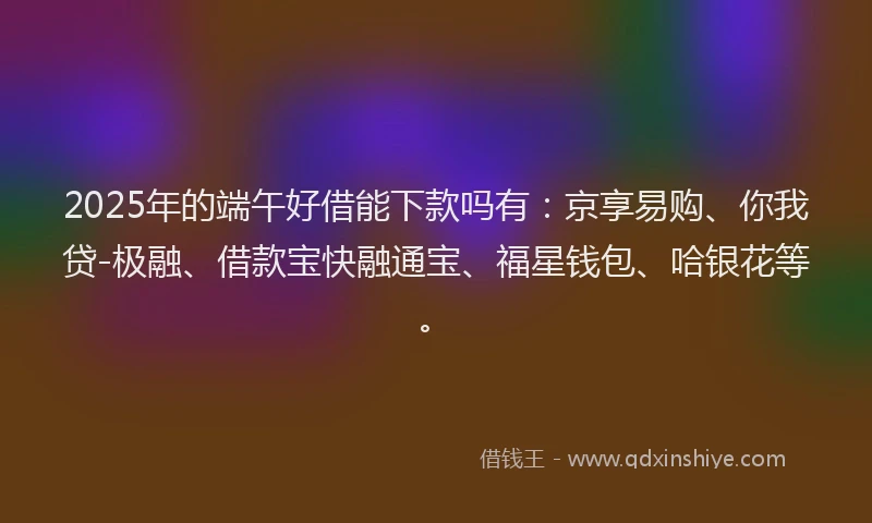 2025年的端午好借能下款吗有：京享易购、你我贷-极融、借款宝快融通宝、福星钱包、哈银花等。