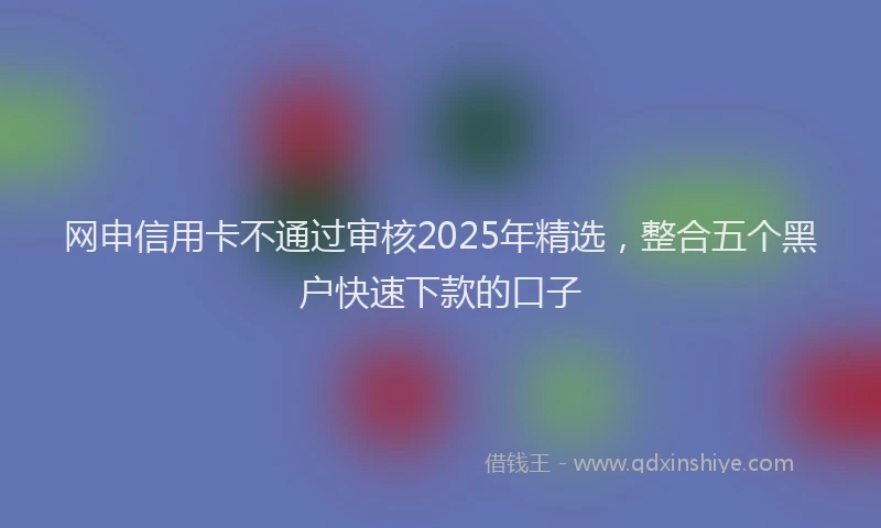 网申信用卡不通过审核2025年精选，整合五个黑户快速下款的口子
