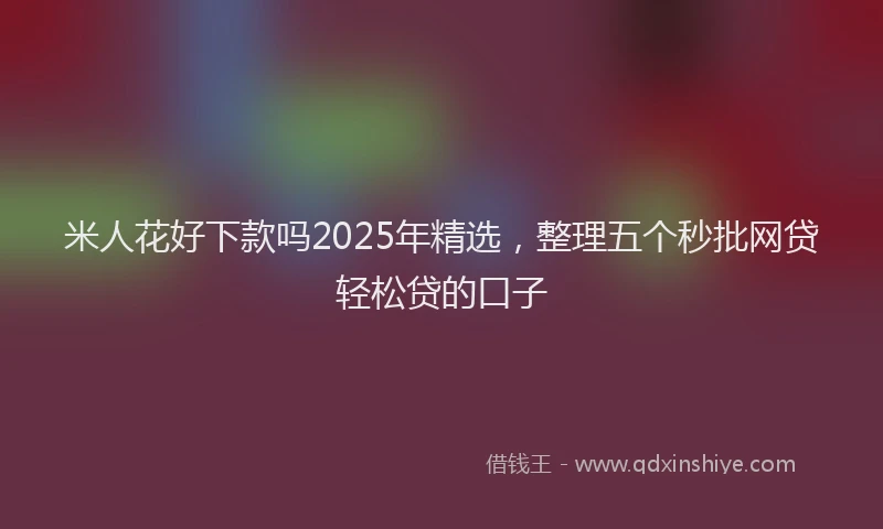 米人花好下款吗2025年精选，整理五个秒批网贷轻松贷的口子