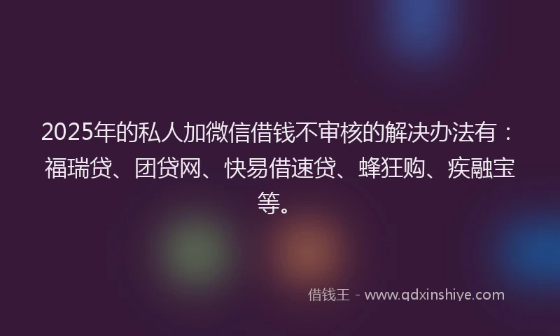 2025年的私人加微信借钱不审核的解决办法有：福瑞贷、团贷网、快易借速贷、蜂狂购、疾融宝等。