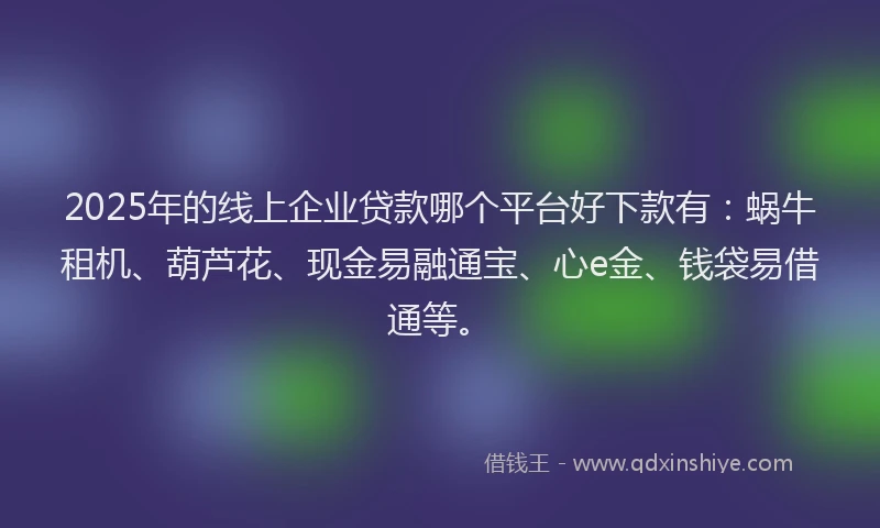 2025年的线上企业贷款哪个平台好下款有：蜗牛租机、葫芦花、现金易融通宝、心e金、钱袋易借通等。