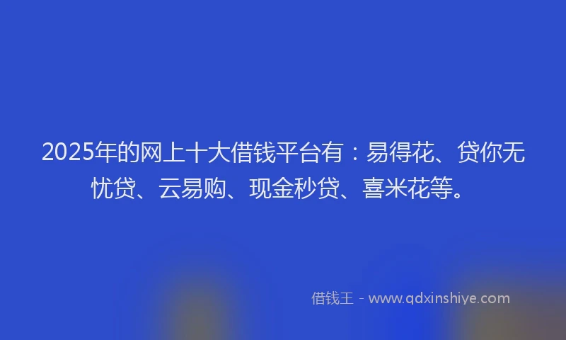 2025年的网上十大借钱平台有：易得花、贷你无忧贷、云易购、现金秒贷、喜米花等。