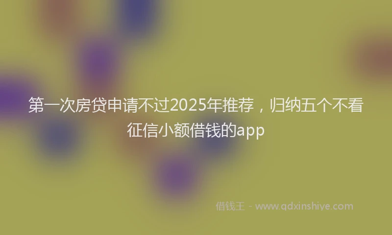 第一次房贷申请不过2025年推荐，归纳五个不看征信小额借钱的app