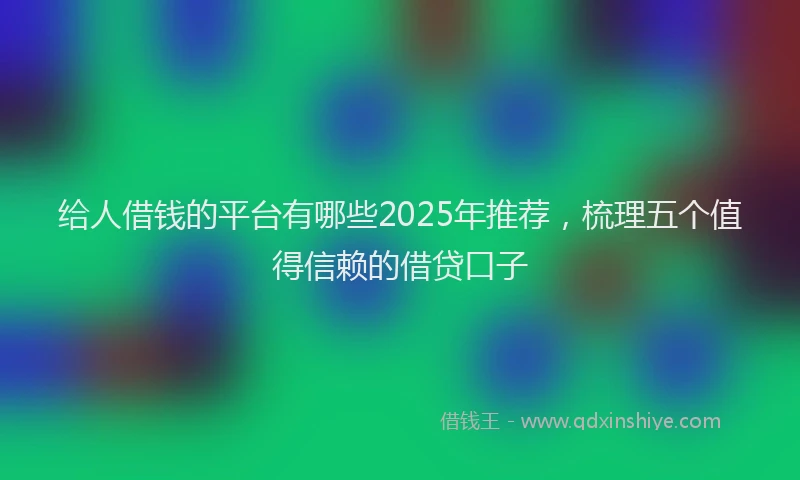 给人借钱的平台有哪些2025年推荐，梳理五个值得信赖的借贷口子