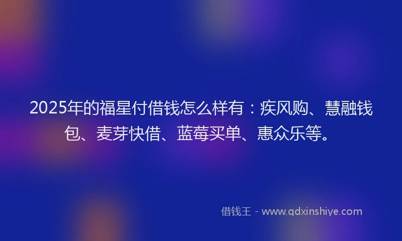 2025年的福星付借钱怎么样有：疾风购、慧融钱包、麦芽快借、蓝莓买单、惠众乐等。
