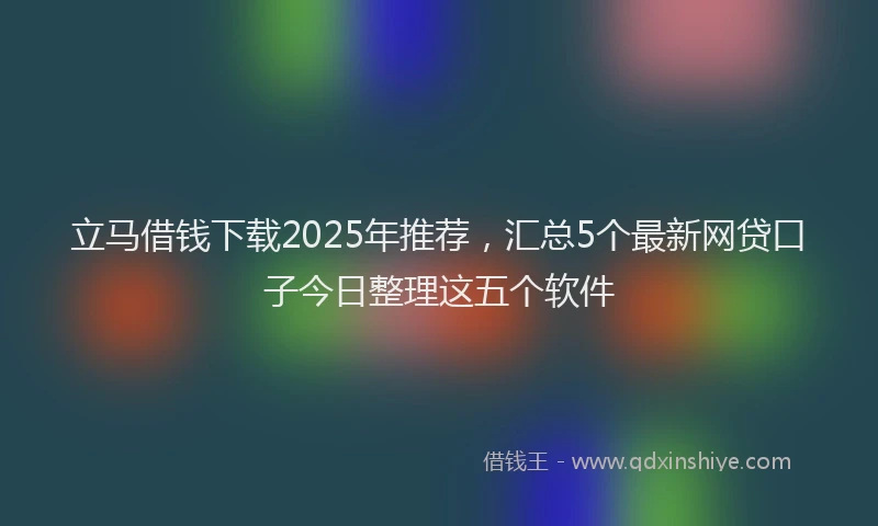 立马借钱下载2025年推荐，汇总5个最新网贷口子今日整理这五个软件
