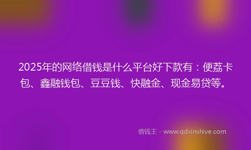 2025年的网络借钱是什么平台好下款有：便荔卡包、鑫融钱包、豆豆钱、快融金、现金易贷等。