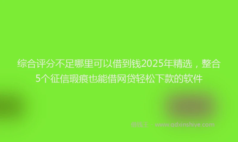 综合评分不足哪里可以借到钱2025年精选，整合5个征信瑕疵也能借网贷轻松下款的软件